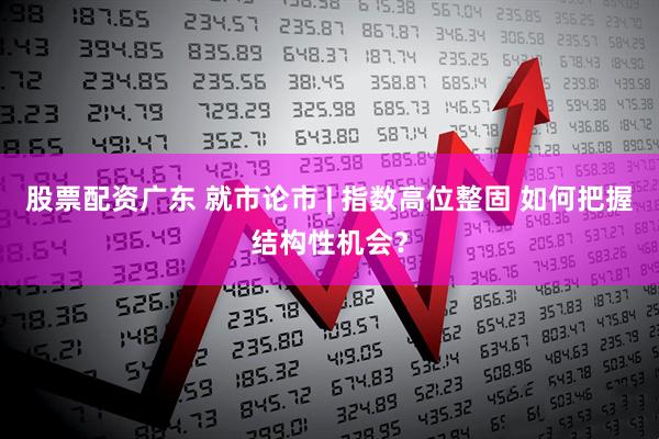 股票配资广东 就市论市 | 指数高位整固 如何把握结构性机会？