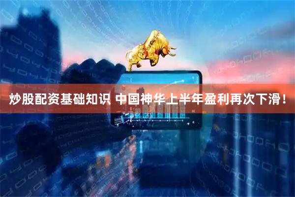 炒股配资基础知识 中国神华上半年盈利再次下滑！