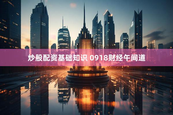 炒股配资基础知识 0918财经午间道