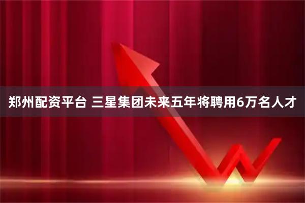 郑州配资平台 三星集团未来五年将聘用6万名人才