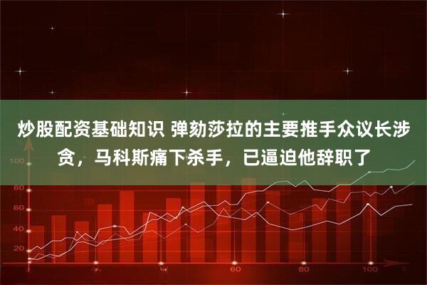 炒股配资基础知识 弹劾莎拉的主要推手众议长涉贪，马科斯痛下杀手，已逼迫他辞职了