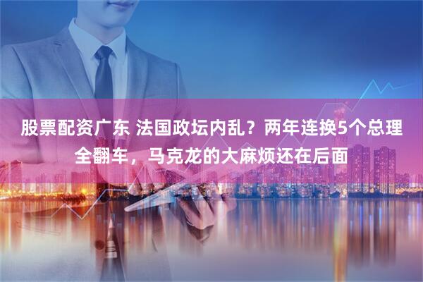 股票配资广东 法国政坛内乱？两年连换5个总理全翻车，马克龙的大麻烦还在后面