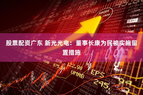 股票配资广东 新光光电：董事长康为民被实施留置措施