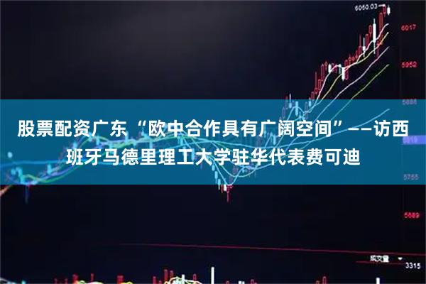 股票配资广东 “欧中合作具有广阔空间”——访西班牙马德里理工大学驻华代表费可迪