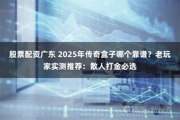 股票配资广东 2025年传奇盒子哪个靠谱？老玩家实测推荐：散人打金必选