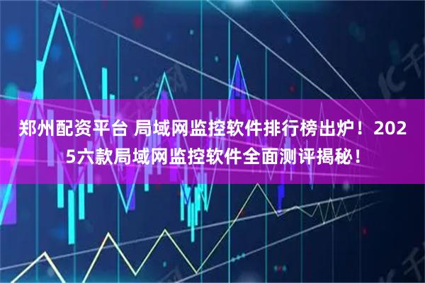 郑州配资平台 局域网监控软件排行榜出炉！2025六款局域网监控软件全面测评揭秘！