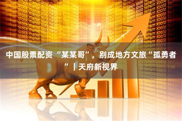 中国股票配资 “某某哥”，别成地方文旅“孤勇者”｜天府新视界