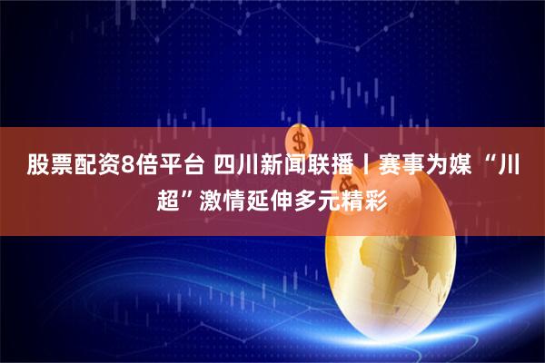 股票配资8倍平台 四川新闻联播丨赛事为媒 “川超”激情延伸多元精彩