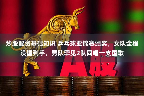 炒股配资基础知识 乒乓球亚锦赛颁奖，女队全程没握到手，男队罕见2队同唱一支国歌