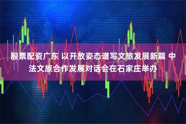 股票配资广东 以开放姿态谱写文旅发展新篇 中法文旅合作发展对话会在石家庄举办