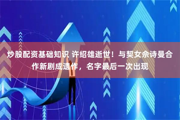 炒股配资基础知识 许绍雄逝世！与契女佘诗曼合作新剧成遗作，名字最后一次出现
