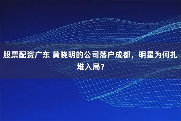 股票配资广东 黄晓明的公司落户成都，明星为何扎堆入局？