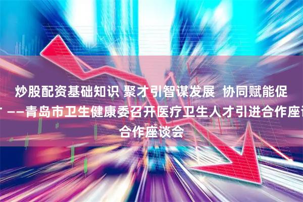 炒股配资基础知识 聚才引智谋发展  协同赋能促引才 ——青岛市卫生健康委召开医疗卫生人才引进合作座谈会