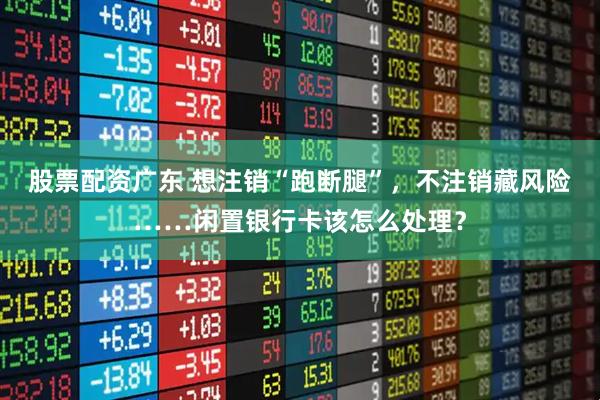 股票配资广东 想注销“跑断腿”，不注销藏风险……闲置银行卡该怎么处理？