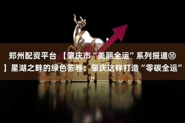郑州配资平台 【肇庆市“美丽全运”系列报道⑩】星湖之畔的绿色答卷：肇庆这样打造“零碳全运”