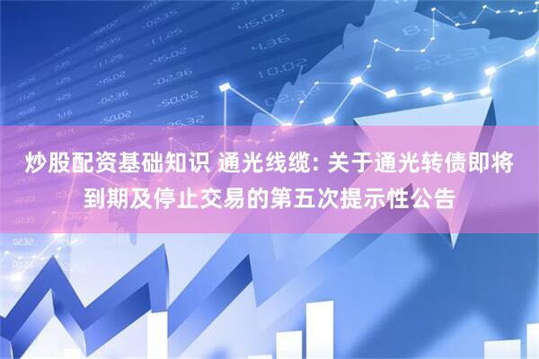 炒股配资基础知识 通光线缆: 关于通光转债即将到期及停止交易的第五次提示性公告