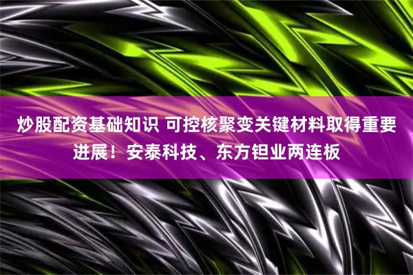 炒股配资基础知识 可控核聚变关键材料取得重要进展！安泰科技、东方钽业两连板