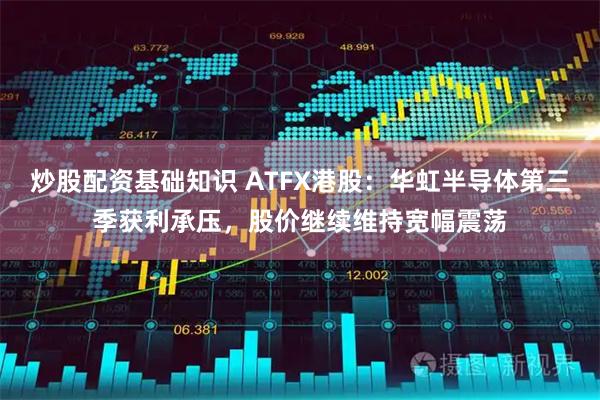 炒股配资基础知识 ATFX港股：华虹半导体第三季获利承压，股价继续维持宽幅震荡