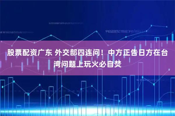 股票配资广东 外交部四连问！中方正告日方在台湾问题上玩火必自焚