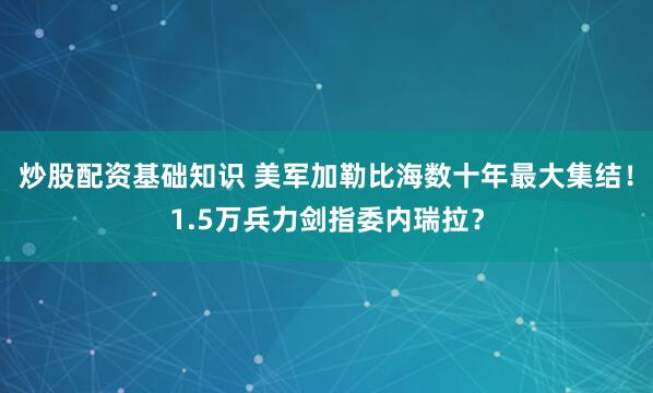 炒股配资基础知识 美军加勒比海数十年最大集结！1.5万兵力剑指委内瑞拉？