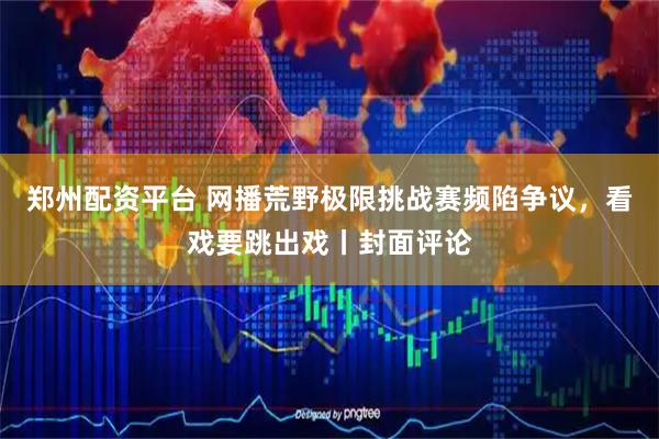 郑州配资平台 网播荒野极限挑战赛频陷争议，看戏要跳出戏丨封面评论