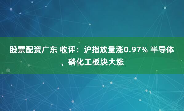 股票配资广东 收评：沪指放量涨0.97% 半导体、磷化工板块大涨