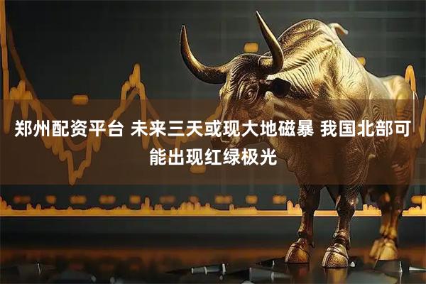 郑州配资平台 未来三天或现大地磁暴 我国北部可能出现红绿极光