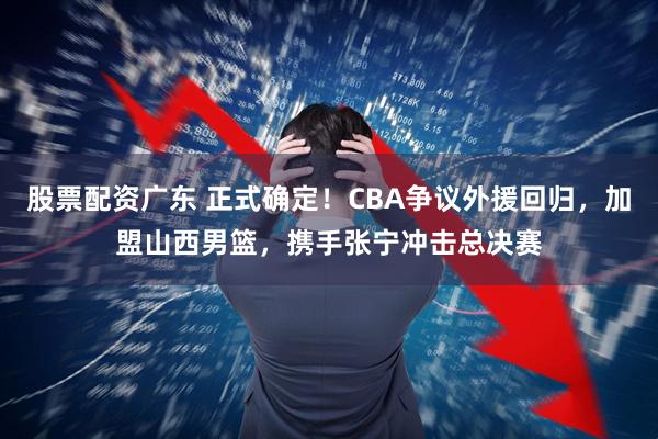 股票配资广东 正式确定！CBA争议外援回归，加盟山西男篮，携手张宁冲击总决赛