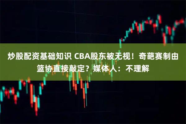 炒股配资基础知识 CBA股东被无视！奇葩赛制由篮协直接敲定？媒体人：不理解