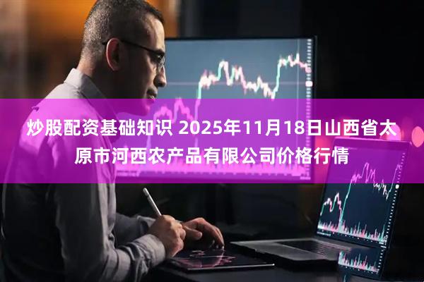 炒股配资基础知识 2025年11月18日山西省太原市河西农产品有限公司价格行情