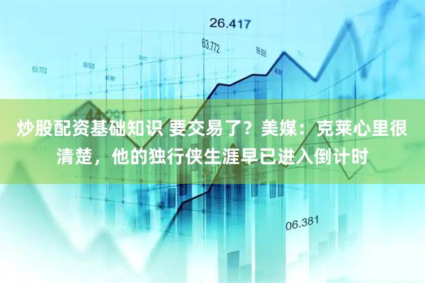 炒股配资基础知识 要交易了？美媒：克莱心里很清楚，他的独行侠生涯早已进入倒计时