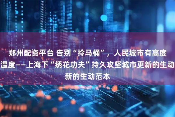 郑州配资平台 告别“拎马桶”，人民城市有高度更有温度——上海下“绣花功夫”持久攻坚城市更新的生动范本