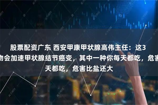 股票配资广东 西安甲康甲状腺高伟主任：这3 种白色食物会加速甲状腺结节癌变，其中一种你每天都吃，危害比盐还大