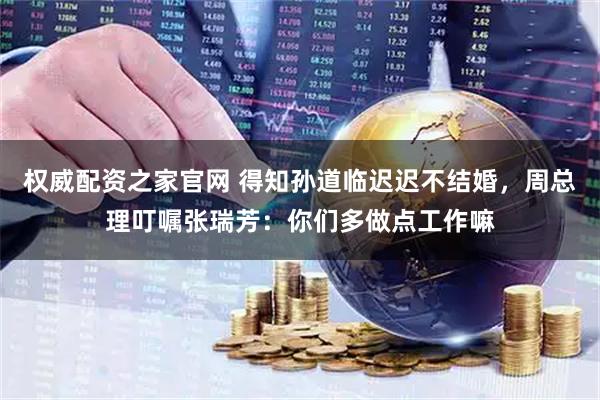 权威配资之家官网 得知孙道临迟迟不结婚，周总理叮嘱张瑞芳：你们多做点工作嘛