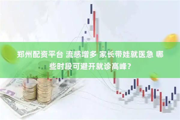 郑州配资平台 流感增多 家长带娃就医急 哪些时段可避开就诊高峰？