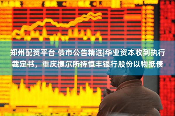郑州配资平台 债市公告精选|华业资本收到执行裁定书，重庆捷尔所持恒丰银行股份以物抵债