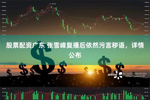 股票配资广东 张雪峰复播后依然污言秽语，详情公布