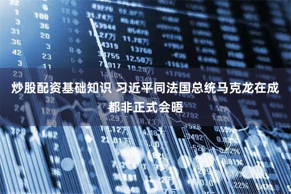炒股配资基础知识 习近平同法国总统马克龙在成都非正式会晤