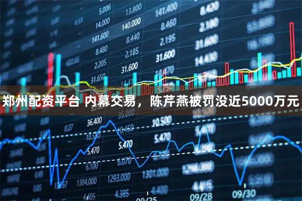 郑州配资平台 内幕交易，陈芹燕被罚没近5000万元