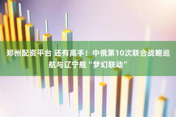 郑州配资平台 还有高手！中俄第10次联合战略巡航与辽宁舰“梦幻联动”