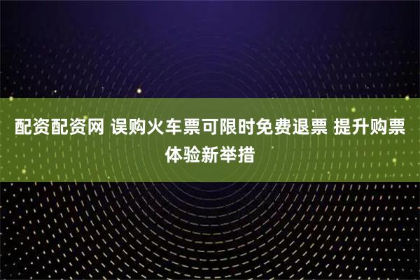 配资配资网 误购火车票可限时免费退票 提升购票体验新举措