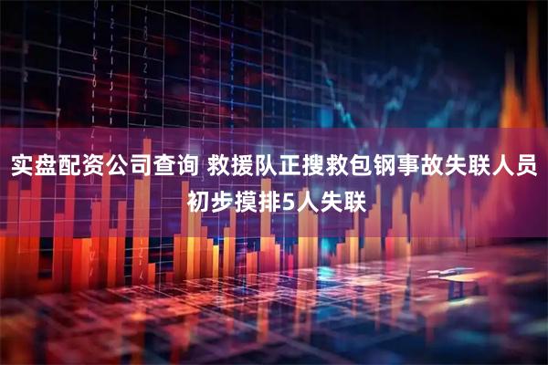实盘配资公司查询 救援队正搜救包钢事故失联人员 初步摸排5人失联