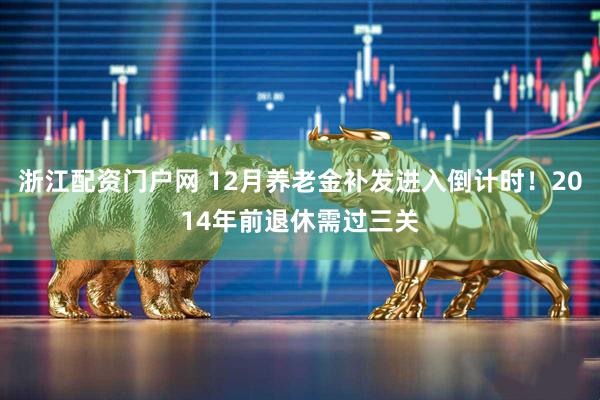 浙江配资门户网 12月养老金补发进入倒计时！2014年前退休需过三关
