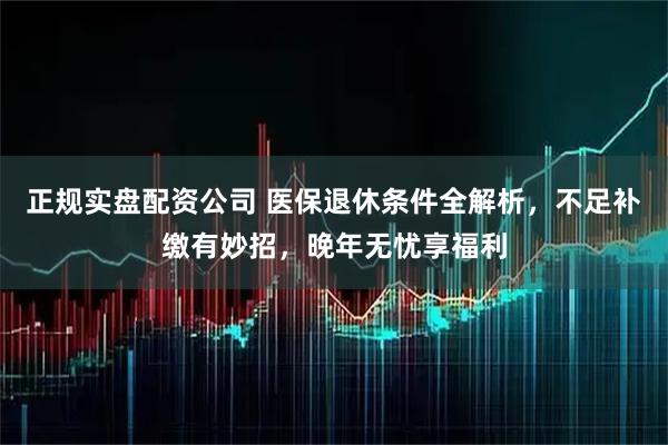 正规实盘配资公司 医保退休条件全解析，不足补缴有妙招，晚年无忧享福利