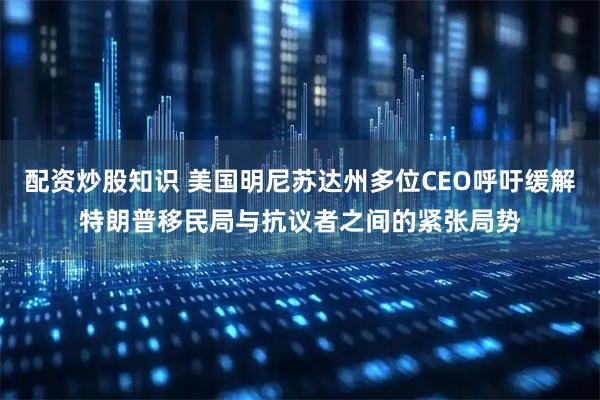 配资炒股知识 美国明尼苏达州多位CEO呼吁缓解特朗普移民局与抗议者之间的紧张局势