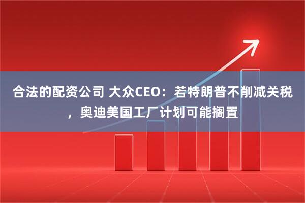合法的配资公司 大众CEO：若特朗普不削减关税，奥迪美国工厂计划可能搁置