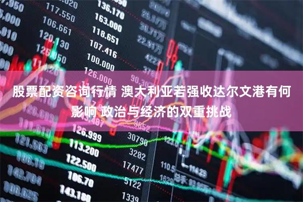 股票配资咨询行情 澳大利亚若强收达尔文港有何影响 政治与经济的双重挑战