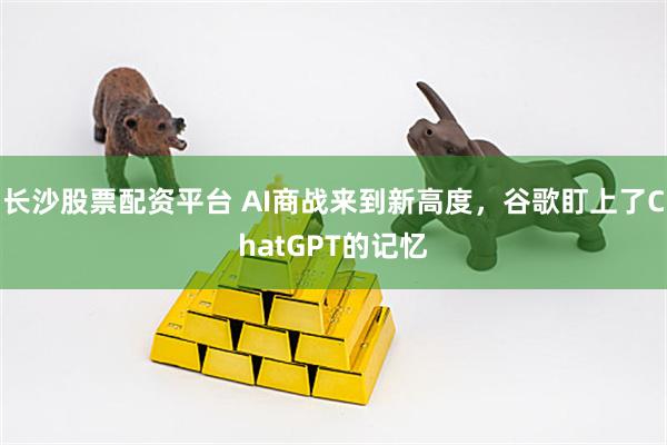 长沙股票配资平台 AI商战来到新高度，谷歌盯上了ChatGPT的记忆