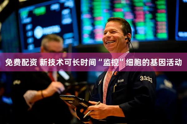 免费配资 新技术可长时间“监控”细胞的基因活动