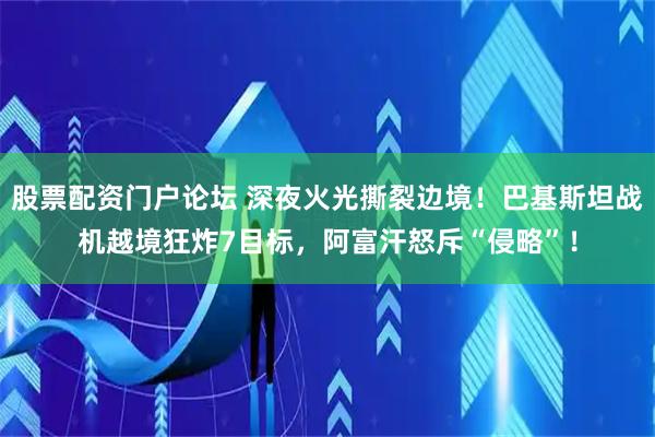 股票配资门户论坛 深夜火光撕裂边境！巴基斯坦战机越境狂炸7目标，阿富汗怒斥“侵略”！